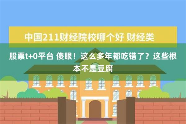 股票t+0平台 傻眼！这么多年都吃错了？这些根本不是豆腐