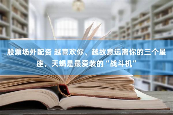 股票场外配资 越喜欢你、越故意远离你的三个星座，天蝎是最爱装的“战斗机”