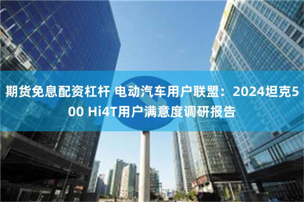 期货免息配资杠杆 电动汽车用户联盟：2024坦克500 Hi4T用户满意度调研报告