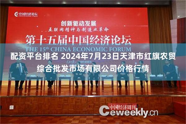 配资平台排名 2024年7月23日天津市红旗农贸综合批发市场有限公司价格行情