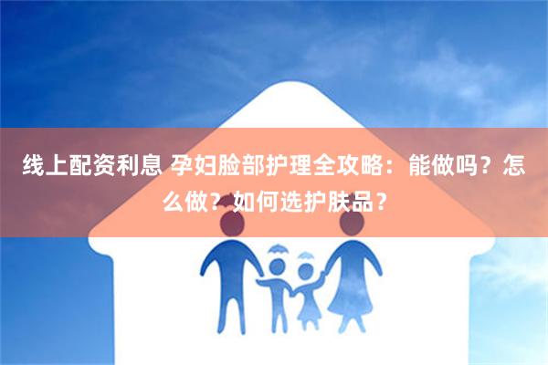 线上配资利息 孕妇脸部护理全攻略：能做吗？怎么做？如何选护肤品？