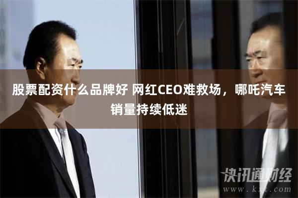 股票配资什么品牌好 网红CEO难救场，哪吒汽车销量持续低迷