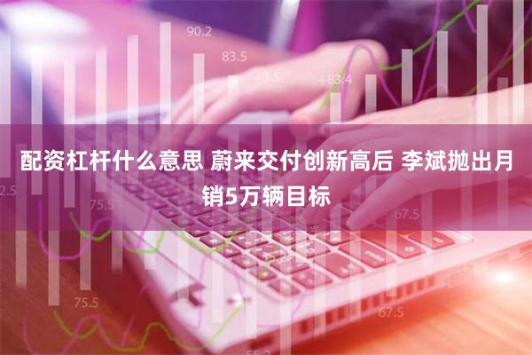 配资杠杆什么意思 蔚来交付创新高后 李斌抛出月销5万辆目标