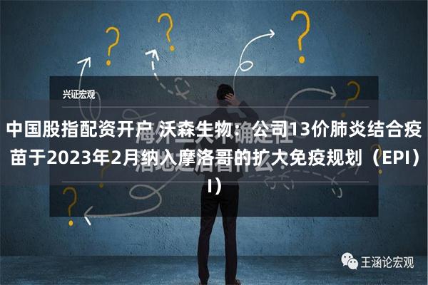 中国股指配资开户 沃森生物：公司13价肺炎结合疫苗于2023年2月纳入摩洛哥的扩大免疫规划（EPI）