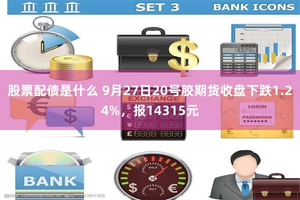 股票配债是什么 9月27日20号胶期货收盘下跌1.24%，报14315元