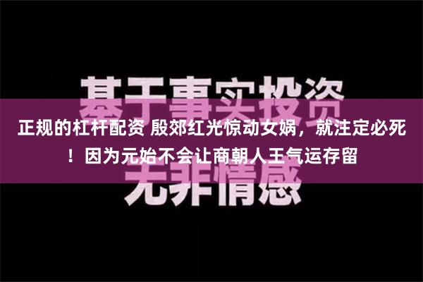 正规的杠杆配资 殷郊红光惊动女娲，就注定必死！因为元始不会让商朝人王气运存留