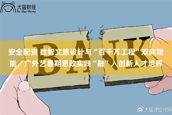 安全配资 数智文旅设计与“百千万工程”双向赋能，广外艺暑期思政实践“融”入创新人才培养