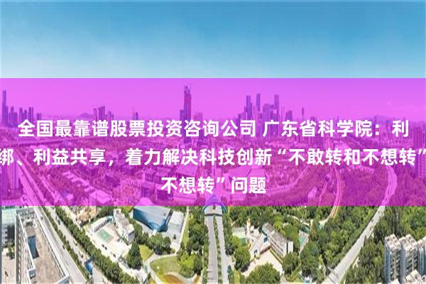 全国最靠谱股票投资咨询公司 广东省科学院：利益捆绑、利益共享，着力解决科技创新“不敢转和不想转”问题