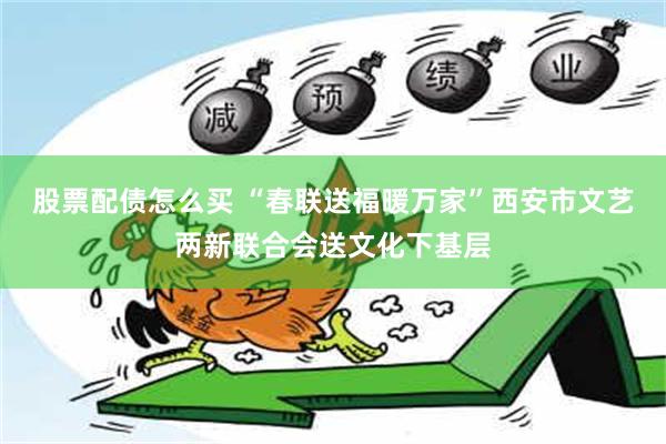 股票配债怎么买 “春联送福暖万家”西安市文艺两新联合会送文化下基层